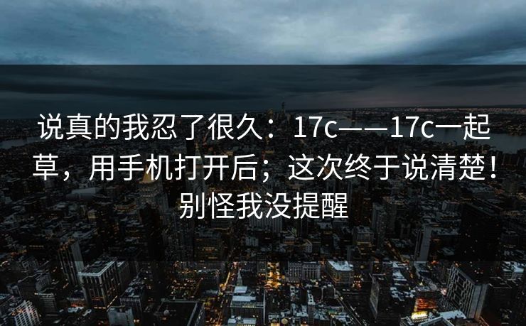 说真的我忍了很久：17c——17c一起草，用手机打开后；这次终于说清楚！别怪我没提醒  第1张