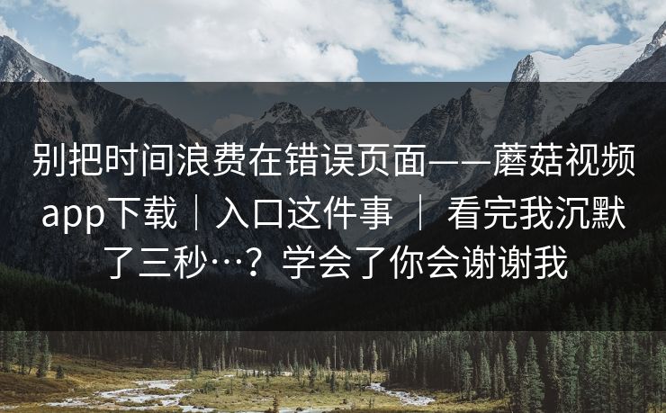 别把时间浪费在错误页面——蘑菇视频app下载｜入口这件事 ｜ 看完我沉默了三秒…？学会了你会谢谢我  第1张