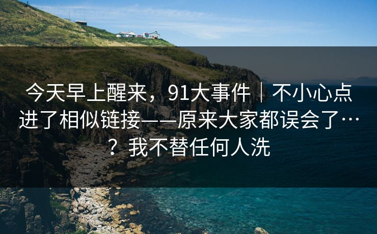 今天早上醒来，91大事件｜不小心点进了相似链接——原来大家都误会了…？我不替任何人洗  第1张