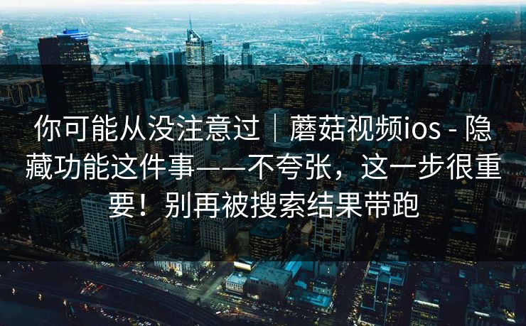 你可能从没注意过｜蘑菇视频ios - 隐藏功能这件事——不夸张，这一步很重要！别再被搜索结果带跑  第1张
