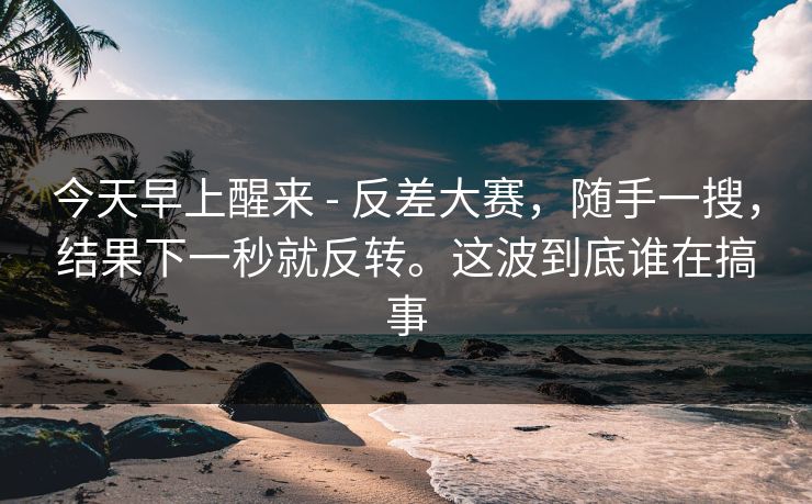 今天早上醒来 - 反差大赛，随手一搜，结果下一秒就反转。这波到底谁在搞事  第1张