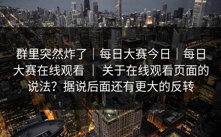 群里突然炸了｜每日大赛今日｜每日大赛在线观看 ｜ 关于在线观看页面的说法？据说后面还有更大的反转  第1张