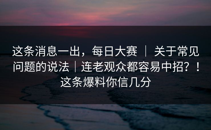 这条消息一出，每日大赛 ｜ 关于常见问题的说法｜连老观众都容易中招？！这条爆料你信几分  第1张