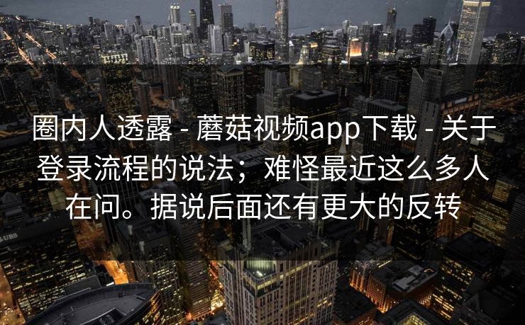 圈内人透露 - 蘑菇视频app下载 关于登录流程的说法；难怪最近这么多人在问。据说后面还有更大的反转  第1张