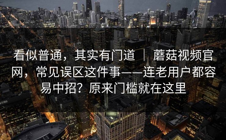看似普通，其实有门道 ｜ 蘑菇视频官网，常见误区这件事——连老用户都容易中招？原来门槛就在这里  第1张