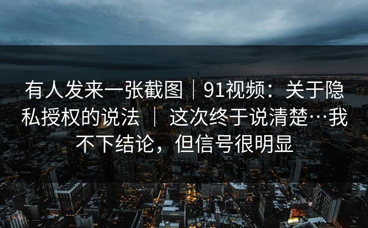 有人发来一张截图｜91视频：关于隐私授权的说法 ｜ 这次终于说清楚…我不下结论，但信号很明显  第1张