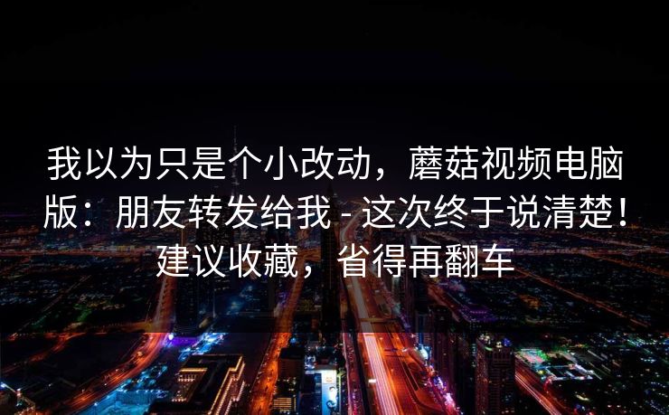 我以为只是个小改动，蘑菇视频电脑版：朋友转发给我 - 这次终于说清楚！建议收藏，省得再翻车  第1张