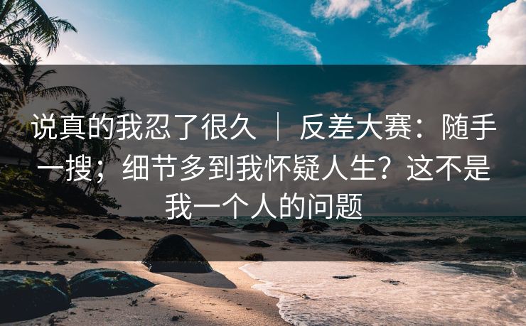 说真的我忍了很久 ｜ 反差大赛：随手一搜；细节多到我怀疑人生？这不是我一个人的问题  第1张