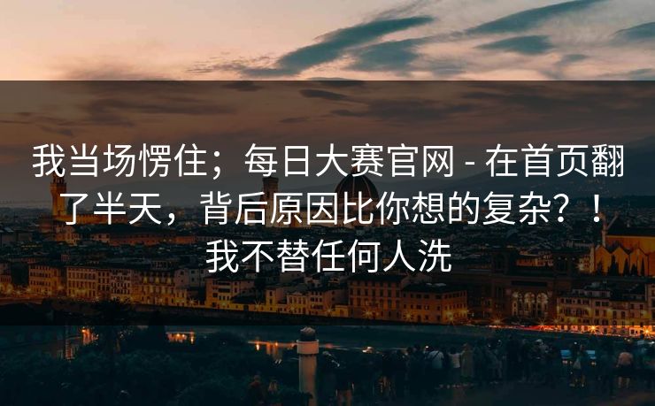 我当场愣住；每日大赛官网 - 在首页翻了半天，背后原因比你想的复杂？！我不替任何人洗  第1张
