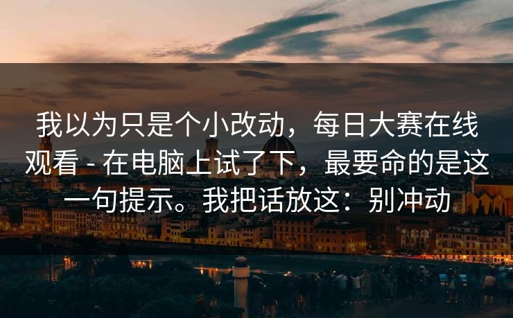 我以为只是个小改动，每日大赛在线观看 - 在电脑上试了下，最要命的是这一句提示。我把话放这：别冲动  第1张
