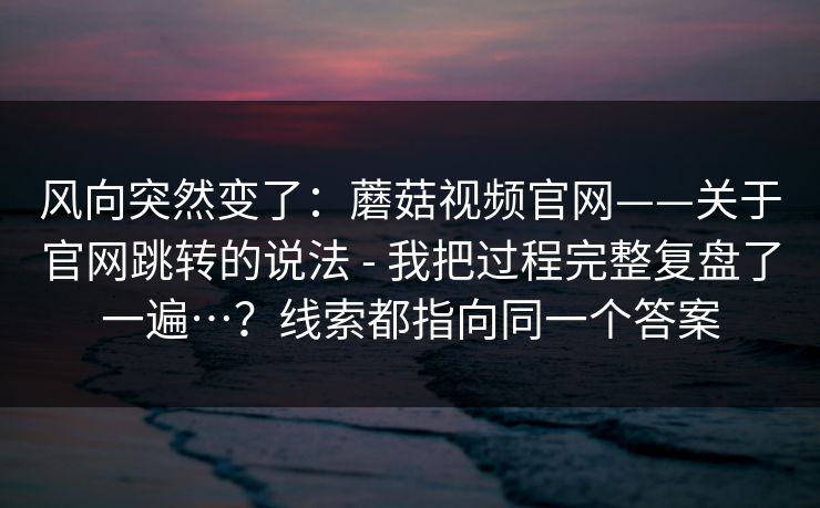 风向突然变了：蘑菇视频官网——关于官网跳转的说法 - 我把过程完整复盘了一遍…？线索都指向同一个答案  第1张