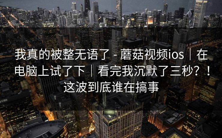 我真的被整无语了 - 蘑菇视频ios｜在电脑上试了下｜看完我沉默了三秒？！这波到底谁在搞事  第1张