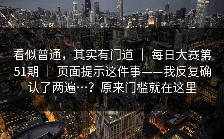 看似普通，其实有门道 ｜ 每日大赛第51期 页面提示这件事——我反复确认了两遍…？原来门槛就在这里  第1张