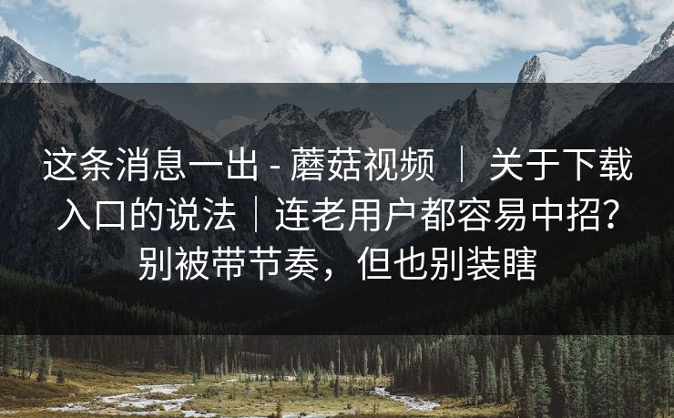 这条消息一出 - 蘑菇视频 ｜ 关于下载入口的说法｜连老用户都容易中招？别被带节奏，但也别装瞎  第1张