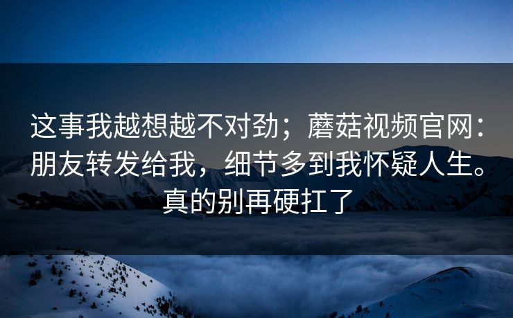 这事我越想越不对劲；蘑菇视频官网：朋友转发给我，细节多到我怀疑人生。真的别再硬扛了  第1张