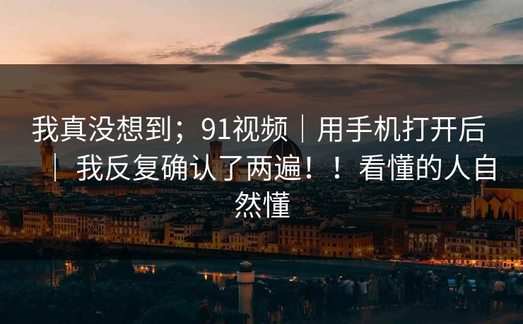 我真没想到；91视频｜用手机打开后 ｜ 我反复确认了两遍！！看懂的人自然懂  第1张