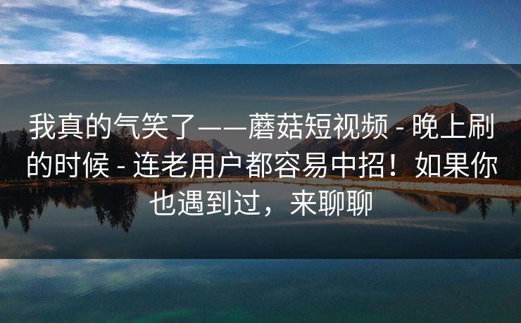 我真的气笑了——蘑菇短视频 - 晚上刷的时候 连老用户都容易中招！如果你也遇到过，来聊聊  第1张