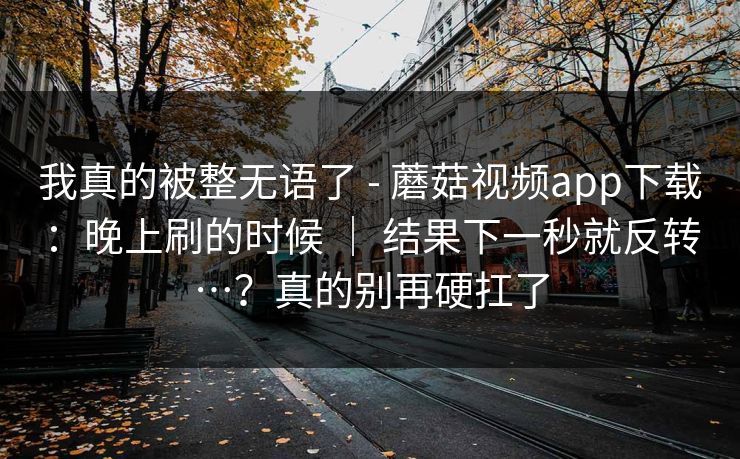 我真的被整无语了 - 蘑菇视频app下载：晚上刷的时候 ｜ 结果下一秒就反转…？真的别再硬扛了  第1张