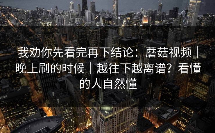 我劝你先看完再下结论：蘑菇视频｜晚上刷的时候｜越往下越离谱？看懂的人自然懂  第1张