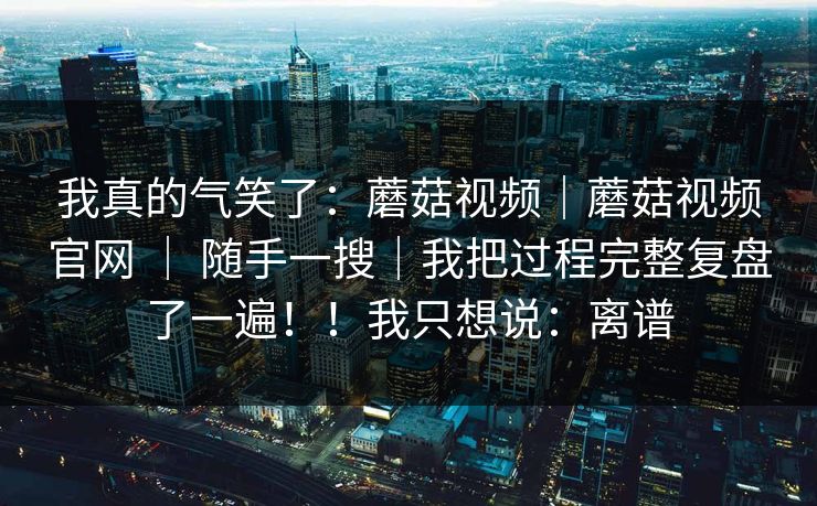 我真的气笑了：蘑菇视频｜蘑菇视频官网 ｜ 随手一搜｜我把过程完整复盘了一遍！！我只想说：离谱  第1张