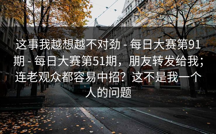 这事我越想越不对劲 - 每日大赛第91期 每日大赛第51期，朋友转发给我；连老观众都容易中招？这不是我一个人的问题  第1张