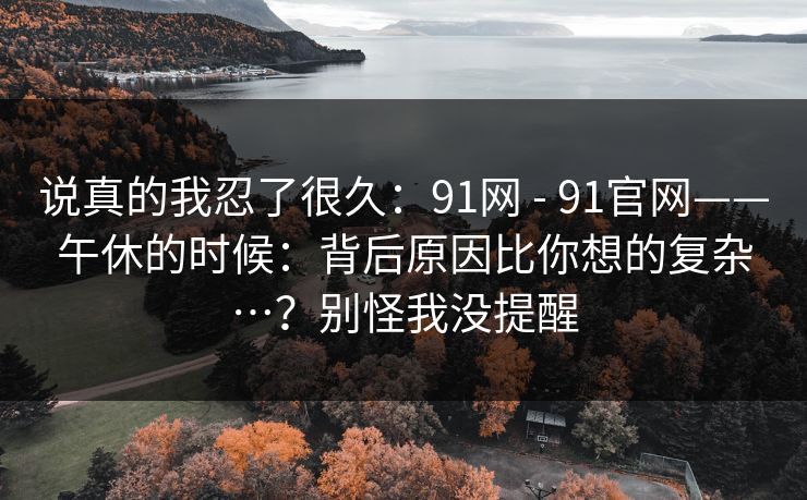 说真的我忍了很久：91网 - 91官网——午休的时候：背后原因比你想的复杂…？别怪我没提醒  第1张