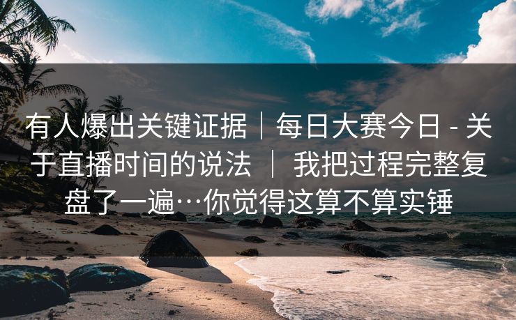 有人爆出关键证据｜每日大赛今日 - 关于直播时间的说法 ｜ 我把过程完整复盘了一遍…你觉得这算不算实锤  第1张