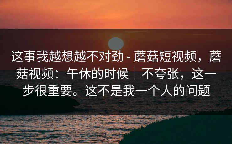 这事我越想越不对劲 - 蘑菇短视频，蘑菇视频：午休的时候｜不夸张，这一步很重要。这不是我一个人的问题  第1张