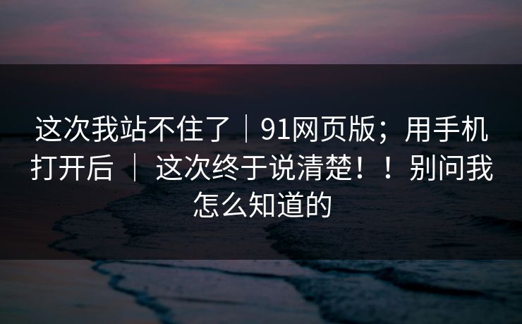 这次我站不住了｜91网页版；用手机打开后 ｜ 这次终于说清楚！！别问我怎么知道的  第1张