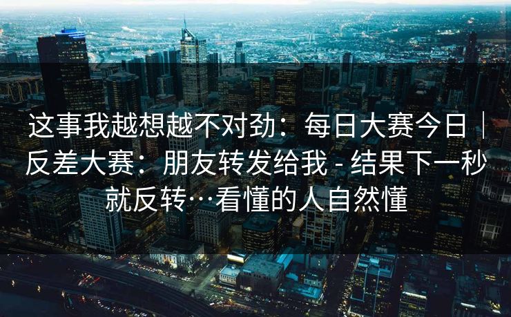 这事我越想越不对劲：每日大赛今日｜反差大赛：朋友转发给我 - 结果下一秒就反转…看懂的人自然懂  第1张