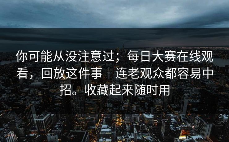 你可能从没注意过；每日大赛在线观看，回放这件事｜连老观众都容易中招。收藏起来随时用  第1张