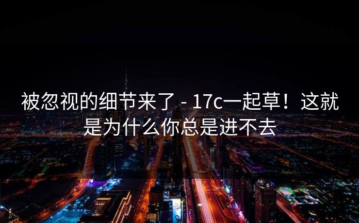 被忽视的细节来了 - 17c一起草！这就是为什么你总是进不去  第1张