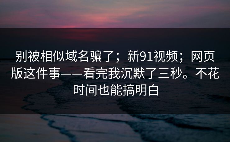 别被相似域名骗了；新91视频；网页版这件事——看完我沉默了三秒。不花时间也能搞明白  第1张