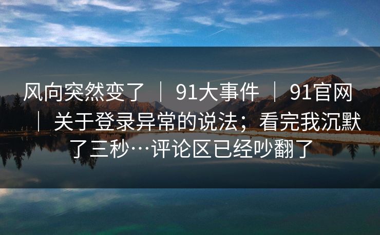 风向突然变了 ｜ 91大事件 91官网 关于登录异常的说法；看完我沉默了三秒…评论区已经吵翻了  第1张