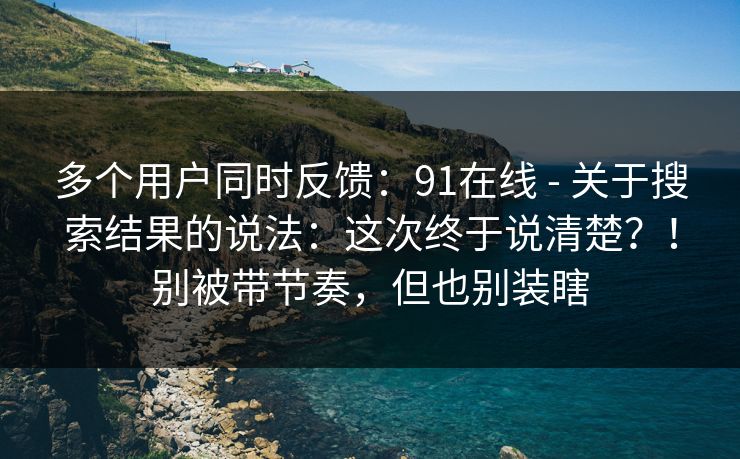 多个用户同时反馈：91在线 - 关于搜索结果的说法：这次终于说清楚？！别被带节奏，但也别装瞎  第1张