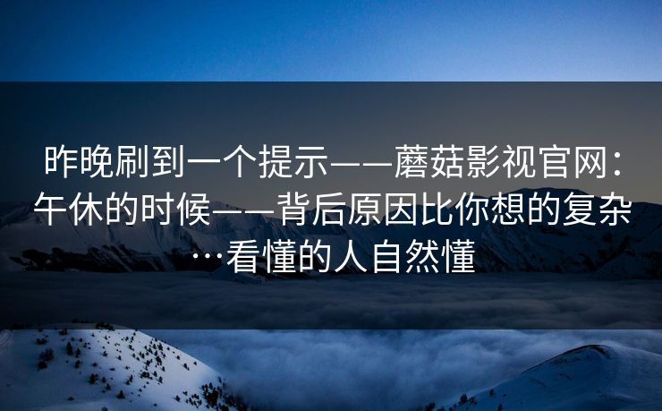 昨晚刷到一个提示——蘑菇影视官网：午休的时候——背后原因比你想的复杂…看懂的人自然懂  第1张
