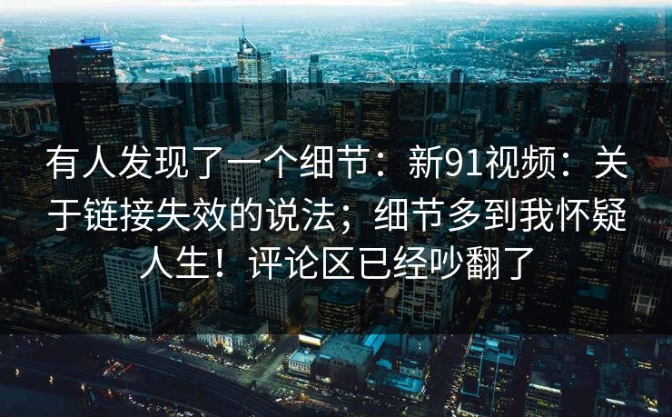 有人发现了一个细节：新91视频：关于链接失效的说法；细节多到我怀疑人生！评论区已经吵翻了  第1张