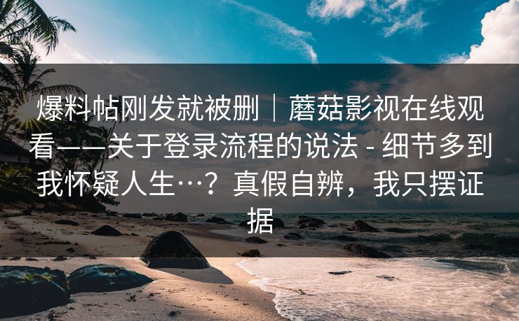爆料帖刚发就被删｜蘑菇影视在线观看——关于登录流程的说法 - 细节多到我怀疑人生…？真假自辨，我只摆证据  第1张