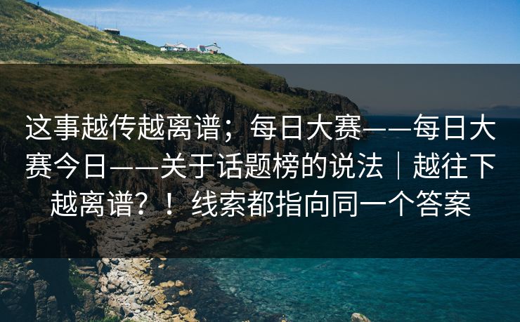 这事越传越离谱；每日大赛——每日大赛今日——关于话题榜的说法｜越往下越离谱？！线索都指向同一个答案  第1张