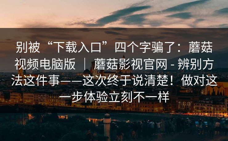 别被“下载入口”四个字骗了：蘑菇视频电脑版 ｜ 蘑菇影视官网 - 辨别方法这件事——这次终于说清楚！做对这一步体验立刻不一样  第1张