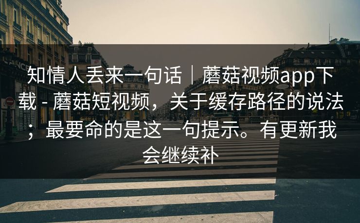 知情人丢来一句话｜蘑菇视频app下载 - 蘑菇短视频，关于缓存路径的说法；最要命的是这一句提示。有更新我会继续补  第1张