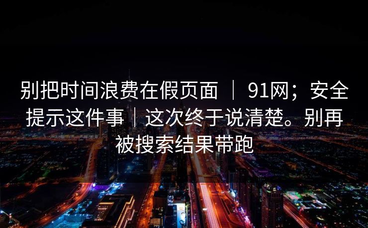 别把时间浪费在假页面 ｜ 91网；安全提示这件事｜这次终于说清楚。别再被搜索结果带跑  第1张