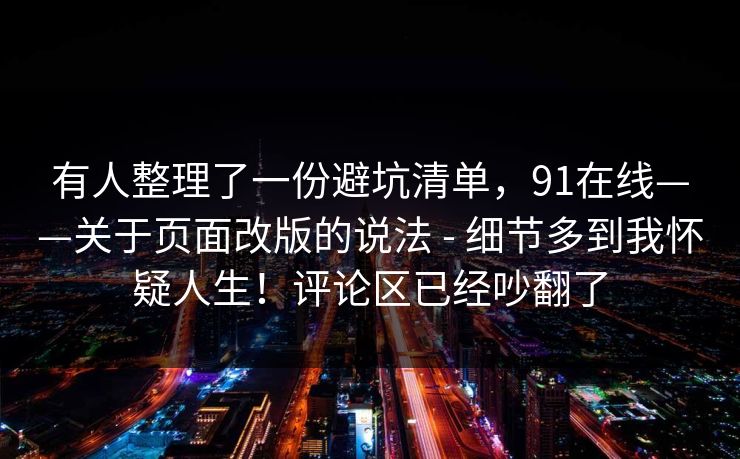 有人整理了一份避坑清单，91在线——关于页面改版的说法 - 细节多到我怀疑人生！评论区已经吵翻了  第1张