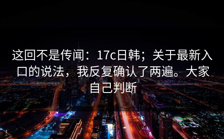这回不是传闻：17c日韩；关于最新入口的说法，我反复确认了两遍。大家自己判断  第1张