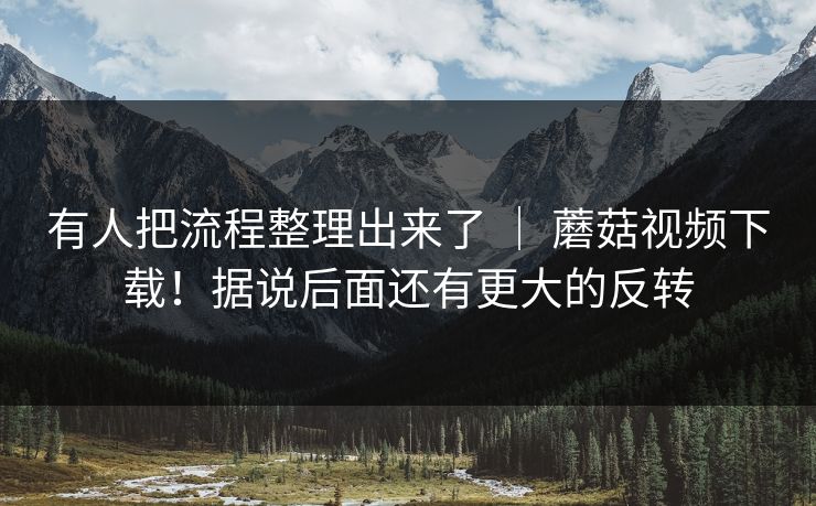 有人把流程整理出来了 ｜ 蘑菇视频下载！据说后面还有更大的反转  第1张