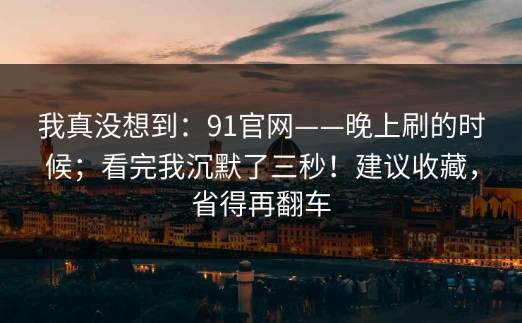 我真没想到：91官网——晚上刷的时候；看完我沉默了三秒！建议收藏，省得再翻车  第1张