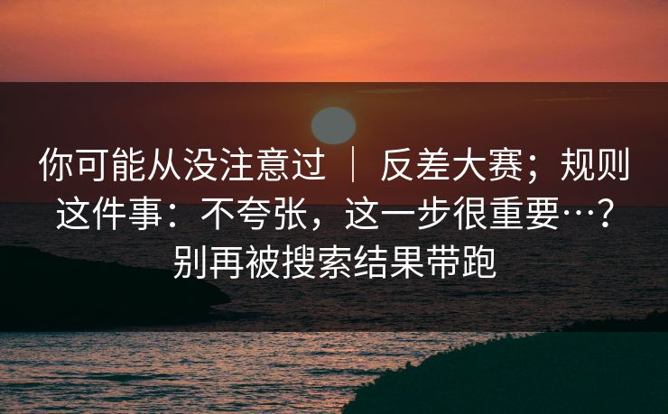 你可能从没注意过 ｜ 反差大赛；规则这件事：不夸张，这一步很重要…？别再被搜索结果带跑  第1张