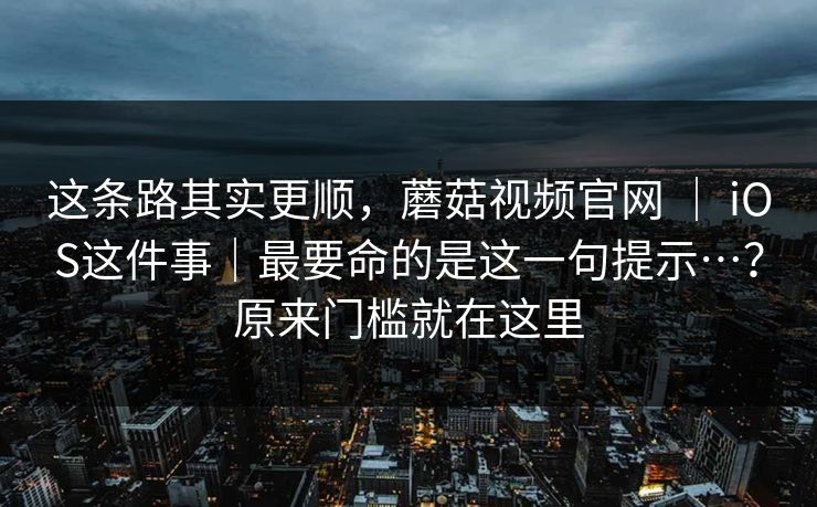 这条路其实更顺，蘑菇视频官网 ｜ iOS这件事｜最要命的是这一句提示…？原来门槛就在这里  第1张