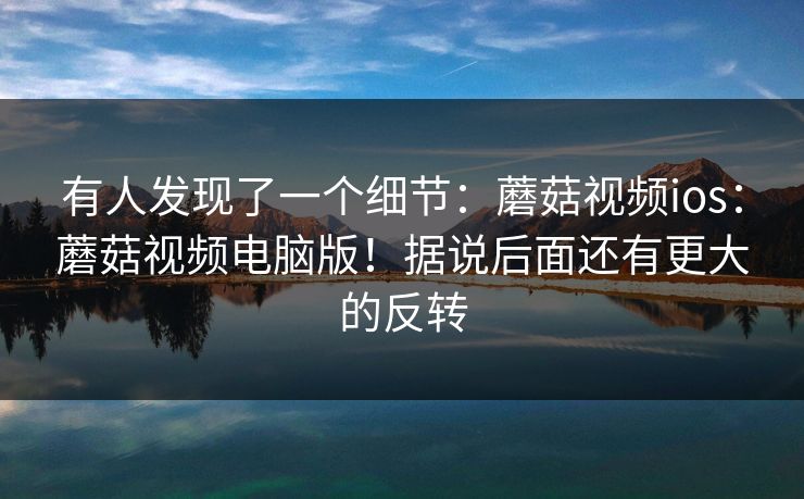 有人发现了一个细节：蘑菇视频ios：蘑菇视频电脑版！据说后面还有更大的反转  第1张