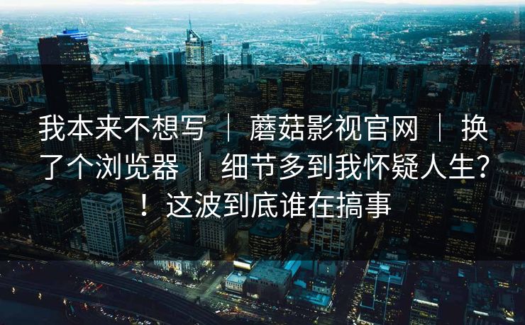 我本来不想写 ｜ 蘑菇影视官网 换了个浏览器 细节多到我怀疑人生？！这波到底谁在搞事  第1张